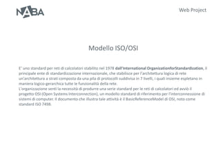 Web Project




                                         Modello ISO/OSI

E’ uno standard per reti di calcolatori stabilito nel 1978 dall'International OrganizationforStandardization, il
principale ente di standardizzazione internazionale, che stabilisce per l'architettura logica di rete
un'architettura a strati composta da una pila di protocolli suddivisa in 7 livelli, i quali insieme espletano in
maniera logico-gerarchica tutte le funzionalità della rete.
L'organizzazione sentì la necessità di produrre una serie standard per le reti di calcolatori ed avviò il
progetto OSI (Open Systems Interconnection), un modello standard di riferimento per l'interconnessione di
sistemi di computer. Il documento che illustra tale attività è il BasicReferenceModel di OSI, noto come
standard ISO 7498.
 