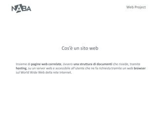 Web Project




                                Cos’è un sito web

Insieme di pagine web correlate, ovvero una struttura di documenti che risiede, tramite
hosting, su un server web e accessibile all’utente che ne fa richiesta tramite un web browser
sul World Wide Web della rete Internet.
 