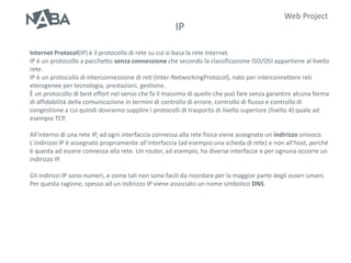 Web Project
                                                      IP

Internet Protocol(IP) è il protocollo di rete su cui si basa la rete Internet.
IP è un protocollo a pacchetto senza connessione che secondo la classificazione ISO/OSI appartiene al livello
rete.
IP è un protocollo di interconnessione di reti (Inter-NetworkingProtocol), nato per interconnettere reti
eterogenee per tecnologia, prestazioni, gestione.
È un protocollo di best effort nel senso che fa il massimo di quello che può fare senza garantire alcuna forma
di affidabilità della comunicazione in termini di controllo di errore, controllo di flusso e controllo di
congestione a cui quindi dovranno supplire i protocolli di trasporto di livello superiore (livello 4) quale ad
esempio TCP.

All'interno di una rete IP, ad ogni interfaccia connessa alla rete fisica viene assegnato un indirizzo univoco.
L'indirizzo IP è assegnato propriamente all'interfaccia (ad esempio una scheda di rete) e non all'host, perché
è questa ad essere connessa alla rete. Un router, ad esempio, ha diverse interfacce e per ognuna occorre un
indirizzo IP.

Gli indirizzi IP sono numeri, e come tali non sono facili da ricordare per la maggior parte degli esseri umani.
Per questa ragione, spesso ad un indirizzo IP viene associato un nome simbolico DNS.
 