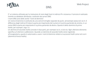 Web Project
                                                       DNS

E’ un sistema utilizzato per la risoluzione di nomi degli host in indirizzi IP e viceversa. Il servizio è realizzato
tramite un database distribuito, costituito dai server DNS.
I nomi DNS sono detti anche “nomi di dominio”.
Un nome di dominio è costituito da una serie di stringhe separate da punti, ad esempio www.rai1.rai.it. A
differenza degli indirizzi IP, dove la parte più importante del numero è la prima partendo da sinistra, in un
nome DNS la parte più importante è la prima partendo da destra. Questa è detta dominio di primo
livello, per esempio .org o .it.
Un dominio di secondo livello consiste in due parti, per esempio rai.it, e così via. Ogni ulteriore elemento
specifica un'ulteriore suddivisione. Quando un dominio di secondo livello viene registrato
all'assegnatario, questo è autorizzato a usare i nomi di dominio relativi ai successivi livelli come rai1.rai.it
(dominio di terzo livello).
 