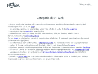 Web Project




                                      Categorie di siti web
sito personale: che contiene informazioni prevalentemente      autobiografiche o focalizzate sui propri
interessi personali (ad es. un blog)
sito aziendale: promuove un’azienda o un servizio offerto. E’ anche detto sito corporate
e-commerce: vende prodotti o servizi online
community: un sito in cui utenti possono comunicare fra loro, per esempio tramite chat o
forum, formando una comunità virtuale
forum: luogo in cui discutere tramite la pubblicazione e la lettura di messaggi, organizzati per discussioni
(thread) e messaggi (post)
sito informativo: con contenuti tesi a informare l'utente, ma non strettamente per scopi commerciali
motore di ricerca: registra i contenuti degli altri siti e li rende disponibili per la ricerca
database: un sito il cui utilizzo principale è di ricercare e mostrare il contenuto di uno specifico database
sito ludico: un sito che è in sé un gioco oppure serve da arena per permettere a più persone di giocare
aggregatore di notizie: presenta contenuti prelevandoli automaticamente dalla rete da molte fonti
contemporaneamente
portale: è un sito web che ha assunto dimensioni tali da costituire un punto di partenza, una porta di
ingresso ad un gruppo consistente di risorse per gli utenti del web.
 