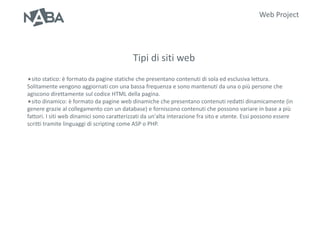 Web Project




                                           Tipi di siti web
sito statico: è formato da pagine statiche che presentano      contenuti di sola ed esclusiva lettura.
Solitamente vengono aggiornati con una bassa frequenza e sono mantenuti da una o più persone che
agiscono direttamente sul codice HTML della pagina.
sito dinamico: è formato da pagine web dinamiche che presentano contenuti redatti dinamicamente (in
genere grazie al collegamento con un database) e forniscono contenuti che possono variare in base a più
fattori. I siti web dinamici sono caratterizzati da un'alta interazione fra sito e utente. Essi possono essere
scritti tramite linguaggi di scripting come ASP o PHP.
 