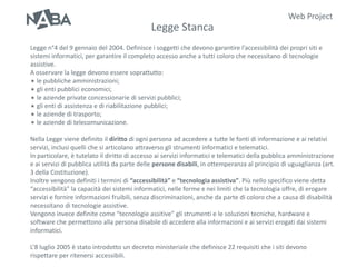 Web Project
                                             Legge Stanca
Legge n°4 del 9 gennaio del 2004. Definisce i soggetti che devono garantire l’accessibilità dei propri siti e
sistemi informatici, per garantire il completo accesso anche a tutti coloro che necessitano di tecnologie
assistive.
A osservare la legge devono essere soprattutto:
 le pubbliche amministrazioni;
 gli enti pubblici economici;
 le aziende private concessionarie di servizi pubblici;
 gli enti di assistenza e di riabilitazione pubblici;
 le aziende di trasporto;
 le aziende di telecomunicazione.


Nella Legge viene definito il diritto di ogni persona ad accedere a tutte le fonti di informazione e ai relativi
servizi, inclusi quelli che si articolano attraverso gli strumenti informatici e telematici.
In particolare, è tutelato il diritto di accesso ai servizi informatici e telematici della pubblica amministrazione
e ai servizi di pubblica utilità da parte delle persone disabili, in ottemperanza al principio di uguaglianza (art.
3 della Costituzione).
Inoltre vengono definiti i termini di “accessibilità” e “tecnologia assistiva”. Più nello specifico viene detta
“accessibilità” la capacità dei sistemi informatici, nelle forme e nei limiti che la tecnologia offre, di erogare
servizi e fornire informazioni fruibili, senza discriminazioni, anche da parte di coloro che a causa di disabilità
necessitano di tecnologie assistive.
Vengono invece definite come “tecnologie assitive” gli strumenti e le soluzioni tecniche, hardware e
software che permettono alla persona disabile di accedere alla informazioni e ai servizi erogati dai sistemi
informatici.

L’8 luglio 2005 è stato introdotto un decreto ministeriale che definisce 22 requisiti che i siti devono
rispettare per ritenersi accessibili.
 