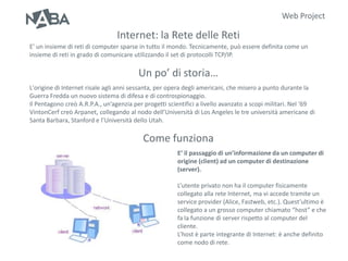 Web Project

                                 Internet: la Rete delle Reti
E’ un insieme di reti di computer sparse in tutto il mondo. Tecnicamente, può essere definita come un
insieme di reti in grado di comunicare utilizzando il set di protocolli TCP/IP.

                                         Un po’ di storia…
L'origine di Internet risale agli anni sessanta, per opera degli americani, che misero a punto durante la
Guerra Fredda un nuovo sistema di difesa e di controspionaggio.
Il Pentagono creò A.R.P.A., un’agenzia per progetti scientifici a livello avanzato a scopi militari. Nel ‘69
VintonCerf creò Arpanet, collegando al nodo dell’Università di Los Angeles le tre università americane di
Santa Barbara, Stanford e l’Università dello Utah.

                                          Come funziona
                                                        E’ il passaggio di un’informazione da un computer di
                                                        origine (client) ad un computer di destinazione
                                                        (server).

                                                        L’utente privato non ha il computer fisicamente
                                                        collegato alla rete Internet, ma vi accede tramite un
                                                        service provider (Alice, Fastweb, etc.). Quest’ultimo è
                                                        collegato a un grosso computer chiamato “host” e che
                                                        fa la funzione di server rispetto al computer del
                                                        cliente.
                                                        L’host è parte integrante di Internet: è anche definito
                                                        come nodo di rete.
 