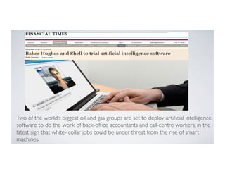 Two of the world’s biggest oil and gas groups are set to deploy artiﬁcial intelligence
software to do the work of back-ofﬁce accountants and call-centre workers, in the
latest sign that white- collar jobs could be under threat from the rise of smart
machines.
 