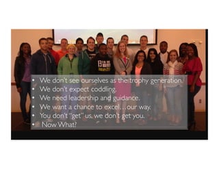 •  We don’t see ourselves as the trophy generation.
•  We don’t expect coddling.
•  We need leadership and guidance.
•  We want a chance to excel…our way.
•  You don’t “get” us, we don’t get you.
•  Now What?
 