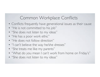 Common Workplace Conﬂicts
•  Conﬂicts frequently have generational issues as their cause
•  “He is not committed to his job”
•  “She does not listen to my ideas”
•  “He has a poor work ethic”
•  “He does not follow direction”
•  “I can’t believe the way he/she dresses”
•  “She treats me like my parents”
•  “What do you mean I can’t work from home on Friday’s”
•  “She does not listen to my ideas”
 