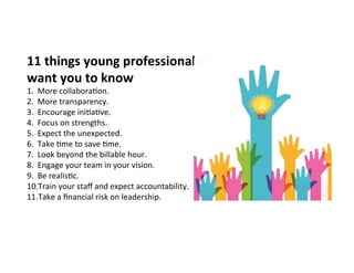 11	
  things	
  young	
  professionals	
  
want	
  you	
  to	
  know	
  
1.  More	
  collabora4on.	
  
2.  More	
  transparency.	
  	
  
3.  Encourage	
  ini4a4ve.	
  
4.  Focus	
  on	
  strengths.	
  
5.  Expect	
  the	
  unexpected.	
  
6.  Take	
  4me	
  to	
  save	
  4me.	
  
7.  Look	
  beyond	
  the	
  billable	
  hour.	
  
8.  Engage	
  your	
  team	
  in	
  your	
  vision.	
  
9.  Be	
  realis4c.	
  
10. Train	
  your	
  staﬀ	
  and	
  expect	
  accountability.	
  
11. Take	
  a	
  ﬁnancial	
  risk	
  on	
  leadership.	
  
 