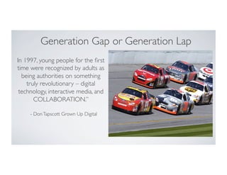 Generation Gap or Generation Lap
In 1997, young people for the ﬁrst
time were recognized by adults as
being authorities on something
truly revolutionary – digital
technology, interactive media, and
COLLABORATION.”
- DonTapscott Grown Up Digital
 