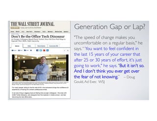 The speed of change makes you
uncomfortable on a regular basis, he
says.“You want to feel conﬁdent in
the last 15 years of your career that
after 25 or 30 years of effort, it's just
going to work, he says. But it isn't so.
And I don't think you ever get over
the fear of not knowing.” – Doug
Gould,Ad Exec WSJ
Generation Gap or Lap?
 