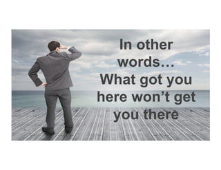 In other
words…
What got you
here won’t get
you there
 