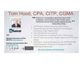 If there is a conversation about the future of the
profession, you're bound to hear Hood's name
mentioned as one of the people leading the way.
– Accounting Today
Tom Hood, CPA, CITP, CGMA
•  CPA Practice Adviser Accounting Hall of Fame
•  Named the Second Most Inﬂuential in Accounting by
Accounting Today Magazine 2013
•  Top 150 Inﬂuencer by Linked-In
•  Top 25 Inﬂuencers in Learning  HR by HR Examiner
•  Top 25 Public Accounting Thought Leaders by CPA Practice
Adviser
•  Working on Learning Management with AICPA/CPA2Biz,
Cloud Curriculum, Performance Management /XBRL,
Leadership  Generations
CEO
Maryland Association of CPAs
(MACPA) www.macpa.org
Business Learning Institute (BLI)
www.blionline.org
http://www.linkedin.com/in/tomhood/
 