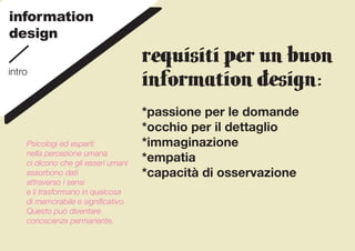information
design
                                     REQUISITI PER UN BUON
intro
                                     INFORMATION DESIGN:
                                     *passione per le domande
                                     *occhio per il dettaglio
    Psicologi ed esperti             *immaginazione
    nella percezione umana
    ci dicono che gli esseri umani
                                     *empatia
    assorbono dati                   *capacità di osservazione
    attraverso i sensi
    e li trasformano in qualcosa
    di memorabile e significativo.
    Questo può diventare
    conoscenza permanente.
 