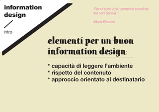 information                    “Rendi tutto il più semplice possibile,
design                         ma non banale.”

                               Albert Einstein

intro

              ELEMENTI per UN BUON
              INFORMATION DESIGN:
              * capacità di leggere l’ambiente
              * rispetto del contenuto
              * approccio orientato al destinatario
 