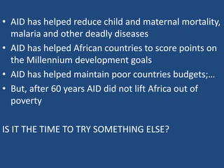 • AID has helped reduce child and maternal mortality,
malaria and other deadly diseases
• AID has helped African countries to score points on
the Millennium development goals
• AID has helped maintain poor countries budgets;…
• But, after 60 years AID did not lift Africa out of
poverty
IS IT THE TIME TO TRY SOMETHING ELSE?
 