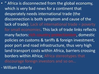 • ” Africa is disconnected from the global economy,
which is very bad news for a continent that
desperately needs international trade (the
disconnection is both symptom and cause of the
lack of trade). Lack of international trade = poverty
for small economies. This lack of trade links reflects
many factors:rich country protectionism, domestic
policies on customs & tariffs & foreign investment,
poor port and road infrastructure, thus very high
land transport costs within Africa, barriers crossing
borders within Africa; Africa stereotypes that
discourage foreign investors and so on…
- William Easterly
 