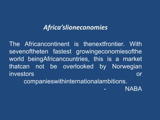 Africa’slioneconomies
The Africancontinent is thenextfrontier. With
sevenoftheten fastest growingeconomiesofthe
world beingAfricancountries, this is a market
thatcan not be overlooked by Norwegian
investors or
companieswithinternationalambitions.
- NABA
 