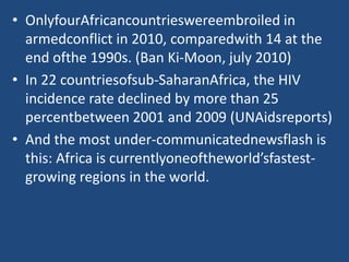 • OnlyfourAfricancountrieswereembroiled in
armedconflict in 2010, comparedwith 14 at the
end ofthe 1990s. (Ban Ki-Moon, july 2010)
• In 22 countriesofsub-SaharanAfrica, the HIV
incidence rate declined by more than 25
percentbetween 2001 and 2009 (UNAidsreports)
• And the most under-communicatednewsflash is
this: Africa is currentlyoneoftheworld’sfastest-
growing regions in the world.
 