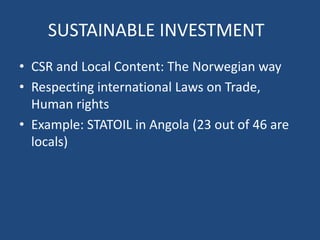SUSTAINABLE INVESTMENT
• CSR and Local Content: The Norwegian way
• Respecting international Laws on Trade,
Human rights
• Example: STATOIL in Angola (23 out of 46 are
locals)
 