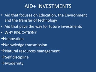 AID+ INVESTMENTS
• Aid that focuses on Education, the Environment
and the transfer of technology
• Aid that pave the way for future investments
• WHY EDUCATION?
Innovation
Knowledge transmission
Natural resources management
Self discipline
Modernity
 