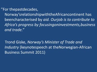 ”For thepastdecades,
Norway’srelationshipwiththeAfricancontinent has
beencharacterised by aid. Ourjob is to contribute to
Africa’s progress by focusingoninvestments,business
and trade.”
Trond Giske, Norway’s Minister of Trade and
Industry (keynotespeech at theNorwegian-African
Business Summit 2011)
 