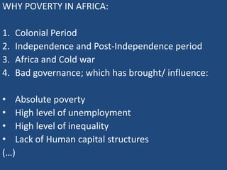 WHY POVERTY IN AFRICA:
1. Colonial Period
2. Independence and Post-Independence period
3. Africa and Cold war
4. Bad governance; which has brought/ influence:
• Absolute poverty
• High level of unemployment
• High level of inequality
• Lack of Human capital structures
(…)
 