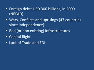 • Foreign debt: USD 300 billions, in 2009
(NEPAD)
• Wars, Conflicts and uprisings (47 countries
since independence)
• Bad (or non existing) infrastructures
• Capital flight
• Lack of Trade and FDI
 