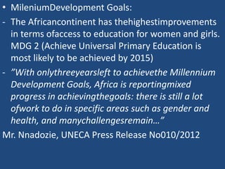 • MileniumDevelopment Goals:
- The Africancontinent has thehighestimprovements
in terms ofaccess to education for women and girls.
MDG 2 (Achieve Universal Primary Education is
most likely to be achieved by 2015)
- ”With onlythreeyearsleft to achievethe Millennium
Development Goals, Africa is reportingmixed
progress in achievingthegoals: there is still a lot
ofwork to do in specific areas such as gender and
health, and manychallengesremain…”
Mr. Nnadozie, UNECA Press Release No010/2012
 