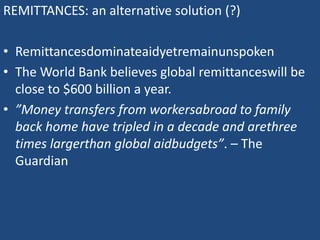 REMITTANCES: an alternative solution (?)
• Remittancesdominateaidyetremainunspoken
• The World Bank believes global remittanceswill be
close to $600 billion a year.
• ”Money transfers from workersabroad to family
back home have tripled in a decade and arethree
times largerthan global aidbudgets”. – The
Guardian
 