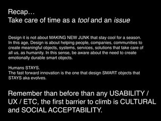 Recap… 
Take care of time as a tool and an issue
Remember than before than any USABILITY /
UX / ETC, the ﬁrst barrier to climb is CULTURAL
and SOCIAL ACCEPTABILITY.
Design it is not about MAKING NEW JUNK that stay cool for a season.
In this age, Design is about helping people, companies, communities to
create meaningful objects, systems, services, solutions that take care of
all us, as humanity. In this sense, be aware about the need to create
emotionally durable smart objects.
Humans STAYS.
The fast forward innovation is the one that design SMART objects that
STAYS aka evolves.
 