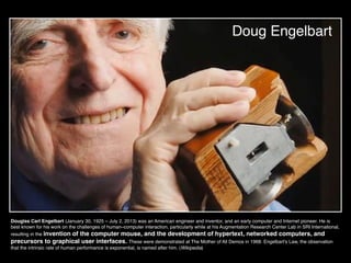 Doug Engelbart
Douglas Carl Engelbart (January 30, 1925 – July 2, 2013) was an American engineer and inventor, and an early computer and Internet pioneer. He is
best known for his work on the challenges of human–computer interaction, particularly while at his Augmentation Research Center Lab in SRI International,
resulting in the invention of the computer mouse, and the development of hypertext, networked computers, and
precursors to graphical user interfaces. These were demonstrated at The Mother of All Demos in 1968. Engelbart's Law, the observation
that the intrinsic rate of human performance is exponential, is named after him. (Wikipedia)
 
