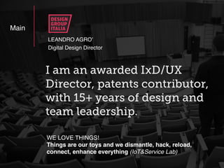 LEANDRO AGRO’
Main
WE LOVE THINGS!
Things are our toys and we dismantle, hack, reload,
connect, enhance everything (IoT&Service Lab)
I am an awarded IxD/UX
Director, patents contributor,
with 15+ years of design and
team leadership.
Digital Design Director
 
