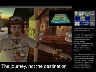 Che senso hanno le strade in
un luogo dove tutti possono
volare? Ed un ponte?  
 
Servono ad andare da un sito
all’altro, passeggiando.
 
Il carattere di luogo consente
a questa internet parallela di
trasmettere ai propri utenti
delle esperienze molto
diverse dal web.  
Pensate ai tradizionali (!) siti
web. Per passare da un sito
all’altro si attraversa un
conﬁne. Un momento di
bianco.
SL è tutto questo, con in più la
possibilità andare da un “sito”
all’altro passeggiando! E se è
vero che il “viaggio” non è la
destinazione, ma quello che
c’è in mezzo… allora si
comincia a comprendere
l’enorme potenziale di SL.
 
The journey, not the destination
 