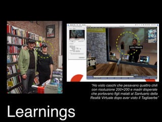 “Ho visto caschi che pesavano quattro chili
con risoluzione 200×200 e madri disperate
che portavano figli malati al Santuario della
Realtà Virtuale dopo aver visto Il Tagliaerbe”
John Maeda
Learnings
 