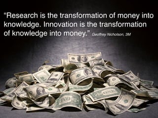 “Research is the transformation of money into
knowledge. Innovation is the transformation
of knowledge into money.” Geoffrey Nicholson, 3M
 