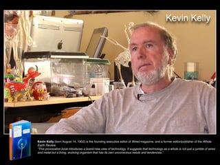 Kevin Kelly
Kevin Kelly (born August 14, 1952) is the founding executive editor of Wired magazine, and a former editor/publisher of the Whole
Earth Review.  
“This provocative book introduces a brand-new view of technology. It suggests that technology as a whole is not just a jumble of wires
and metal but a living, evolving organism that has its own unconscious needs and tendencies.”
 