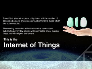 Even if the Internet appears ubiquitous, still the number of
connected objects or devices is vastly inferior to those which
are not connected. 
 
The coming revolution will raise from the necessity of
substituting everyday objects with connected ones, making
these more intelligent and aware.
This is the
Internet of Things
 