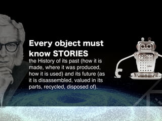 Every object must
know STORIES
the History of its past (how it is
made, where it was produced,
how it is used) and its future (as
it is disassembled, valued in its
parts, recycled, disposed of). 
 
