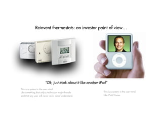 Reinvent thermostats: an investor point of view…
“Ok, just think about it like another iPod”
This is a system in the user mind.
Like iPod/iTunes.
This is a system in the user mind.
Like something that only a technician might handle
and that any user will never never never understand.
 