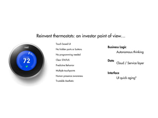 Reinvent thermostats: an investor point of view…
No hidden parts or buttons
Clear STATUS
Predictive Behavior
No programming needed
Human presence awareness
Multiple touchpoints
Touch based UI
Trustable Aesthetic
Autonomous thinking
Cloud / Service layer
UI quick aging*
Data
Business Logic
Interface
 