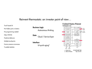 Reinvent thermostats: an investor point of view…
No hidden parts or buttons
Clear STATUS
Predictive Behavior
No programming needed
Human presence awareness
Multiple touchpoints
Touch based UI
Trustable Aesthetic
Autonomous thinking
Cloud / Service layer
UI quick aging*
Data
Business Logic
Interface
 