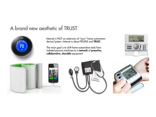 A brand new aesthetic of TRUST
Internet is NOT an extension of “your” home automation
device/system. Internet is about PEOPLE and TRUST.
The main goal is to shift home automation tools from
isolated-passive machines to a network of proactive,
collaborative, sharable equipment.
 