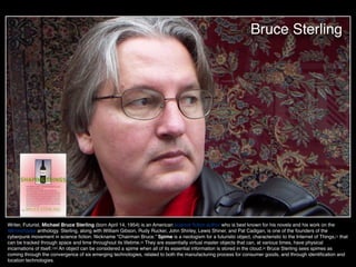 Bruce Sterling
Writer, Futurist, Michael Bruce Sterling (born April 14, 1954) is an American science ﬁction author who is best known for his novels and his work on the
Mirrorshades anthology. Sterling, along with William Gibson, Rudy Rucker, John Shirley, Lewis Shiner, and Pat Cadigan, is one of the founders of the
cyberpunk movement in science ﬁction. Nickname "Chairman Bruce.” Spime is a neologism for a futuristic object, characteristic to the Internet of Things,[1] that
can be tracked through space and time throughout its lifetime.[2] They are essentially virtual master objects that can, at various times, have physical
incarnations of itself.[1][3] An object can be considered a spime when all of its essential information is stored in the cloud.[4] Bruce Sterling sees spimes as
coming through the convergence of six emerging technologies, related to both the manufacturing process for consumer goods, and through identiﬁcation and
location technologies.
 