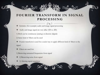 FOURIER TRANSFORM IN SIGNAL
PROCESSING
 Includes: (for example) audio and image signal processing
 Audio and image signal are very alike (1D vs. 2D):
1) Both can be continuous (analog) or discrete (digital)
2) Same kind of filters can be used
 Fourier transform is used for a easier way to apply different kind of filters to the
signal
 Filters are used for:
1) Removing unwanted frequencies from signal
 2) Removing noise from signal
 3) Altering signal somehow

 
