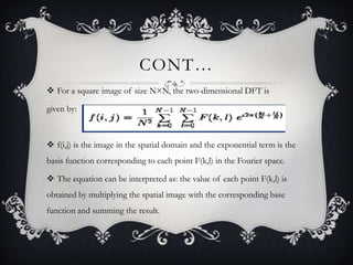CONT…
 For a square image of size N×N, the two-dimensional DFT is
given by:

 f(i,j) is the image in the spatial domain and the exponential term is the
basis function corresponding to each point F(k,l) in the Fourier space.
 The equation can be interpreted as: the value of each point F(k,l) is

obtained by multiplying the spatial image with the corresponding base
function and summing the result.

 