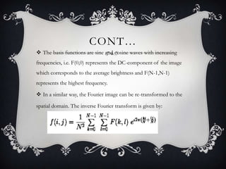 CONT…
 The basis functions are sine and cosine waves with increasing
frequencies, i.e. F(0,0) represents the DC-component of the image
which corresponds to the average brightness and F(N-1,N-1)
represents the highest frequency.
 In a similar way, the Fourier image can be re-transformed to the
spatial domain. The inverse Fourier transform is given by:

 