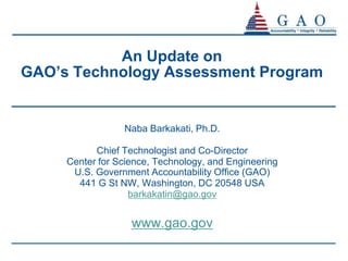 An Update on
GAO’s Technology Assessment Program


                 Naba Barkakati, Ph.D.

           Chief Technologist and Co-Director
     Center for Science, Technology, and Engineering
      U.S. Government Accountability Office (GAO)
       441 G St NW, Washington, DC 20548 USA
                   barkakatin@gao.gov


                   www.gao.gov
 