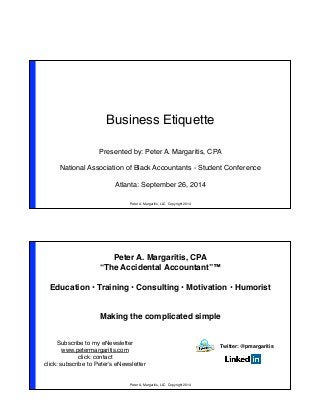 Business Etiquette 
Presented by: Peter A. Margaritis, CPA! 
! 
National Association of Black Accountants - Student Conference! 
! 
Atlanta: September 26, 2014 
Peter A. Margaritis, LLC Copyright 2014 
Peter A. Margaritis, CPA! 
“The Accidental Accountant”™! 
! 
Education • Training • Consulting • Motivation • Humorist! 
! 
! 
Making the complicated simple! 
Subscribe to my eNewsletter! 
www.petermargaritis.com! 
Peter A. Margaritis, LLC Copyright 2014 
click: contact! 
click: subscribe to Peter’s eNewsletter! 
Twitter: @pmargaritis! 
 