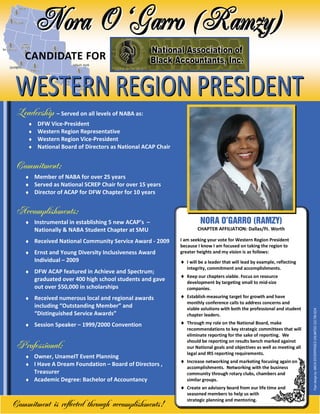 CANDIDATE FOR



 Leadership      – Served on all levels of NABA as:
     ♦    DFW Vice-President
     ♦    Western Region Representative
     ♦    Western Region Vice-President
     ♦    National Board of Directors as National ACAP Chair


 Commitment:
    ♦ Member of NABA for over 25 years
    ♦ Served as National SCREP Chair for over 15 years
    ♦ Director of ACAP for DFW Chapter for 10 years


 Accomplishments:
    ♦ Instrumental in establishing 5 new ACAP’s –                        NORA O’GARRO (RAMZY)
         Nationally & NABA Student Chapter at SMU                      CHAPTER AFFILIATION: Dallas/Ft. Worth

    ♦ Received National Community Service Award - 2009         I am seeking your vote for Western Region President
                                                               because I know I am focused on taking the region to
    ♦ Ernst and Young Diversity Inclusiveness Award            greater heights and my vision is as follows:
         Individual – 2009                                     ♦ I will be a leader that will lead by example, reflecting
                                                                  integrity, commitment and accomplishments.
    ♦ DFW ACAP featured in Achieve and Spectrum;
                                                               ♦ Keep our chapters viable. Focus on resource
         graduated over 400 high school students and gave         development by targeting small to mid-size
         out over $50,000 in scholarships                         companies.
    ♦ Received numerous local and regional awards              ♦ Establish measuring target for growth and have
                                                                  monthly conference calls to address concerns and
         including “Outstanding Member” and                       viable solutions with both the professional and student
         “Distinguished Service Awards”                           chapter leaders.                                           Flyer design by: MACK ENTERPRISES UNLIMITED 323.789.6224


    ♦ Session Speaker – 1999/2000 Convention                   ♦ Through my role on the National Board, make
                                                                  recommendations to key strategic committees that will
                                                                  eliminate reporting for the sake of reporting. We
                                                                  should be reporting on results bench marked against
 Professional:                                                    our National goals and objectives as well as meeting all
                                                                  legal and IRS reporting requirements.
    ♦ Owner, UnameIT Event Planning
                                                               ♦ Increase networking and marketing focusing again on
    ♦ I Have A Dream Foundation – Board of Directors ,
                                                                  accomplishments. Networking with the business
      Treasurer                                                   community through rotary clubs, chambers and
    ♦ Academic Degree: Bachelor of Accountancy                    similar groups.
                                                               ♦ Create an advisory board from our life time and
                                                                  seasoned members to help us with
                                                                  strategic planning and mentoring.
Commitment is reflected through accomplishments!
 
