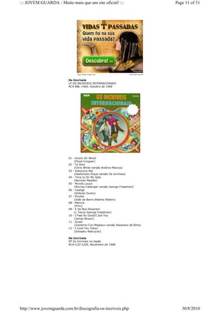 ::: JOVEM GUARDA - Muito mais que um site oficial! :::                                  Page 11 of 31




                               www.Saber-Gratis.com                   Anúncios Google


                         Os Incríveis
                         LP OS INCRÍVEIS INTERNACIONAIS
                         RCA BBL-1460, Outubro de 1968




                         01 - Knock On Wood
                             (Floyd-Cropper)
                         02 - Te Amo
                             (Chris White versão Antônio Marcos)
                         03 - Kokorono-Niji
                             (Hashimoto-Inque versão Os Incríveis)
                         04 - Time Is On My Side
                             (Norman Meadle)
                         05 - Mundo Louco
                             (Murray-Callanger versão George Freedman)
                         06 - Castigo
                             (Dolores Duran)
                         07 - Pirulito
                             (João de Barro-Alberto Ribeiro)
                         08 - Menina
                             (Prini)
                         09 - E Se Nos Disserem
                             (L.Tenco-George Freedman)
                         10 - I Feel So Good/I Got You
                             (James Brown)
                         11 - Israel
                             (Zambrini-Cini-Migliacci versão Nazareno de Brito)
                         12 - I Love You Tokyo
                             (Gossaku-Nakuyuki)

                         Os Incríveis
                         EP Os Incríveis no Japão
                         RCA LCD-1205, Novembro de 1968




http://www.jovemguarda.com.br/discografia-os-incriveis.php                                 30/8/2010
 